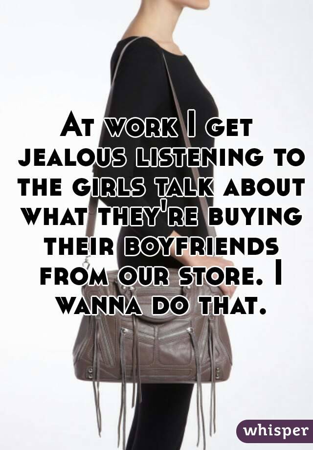 At work I get jealous listening to the girls talk about what they're buying their boyfriends from our store. I wanna do that.