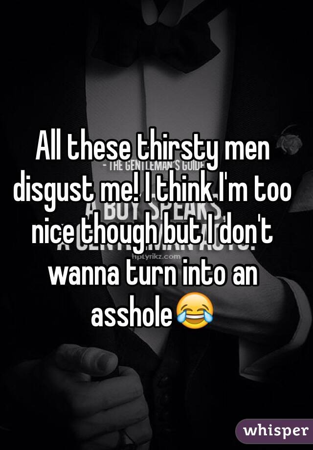 All these thirsty men disgust me! I think I'm too nice though but I don't wanna turn into an asshole😂