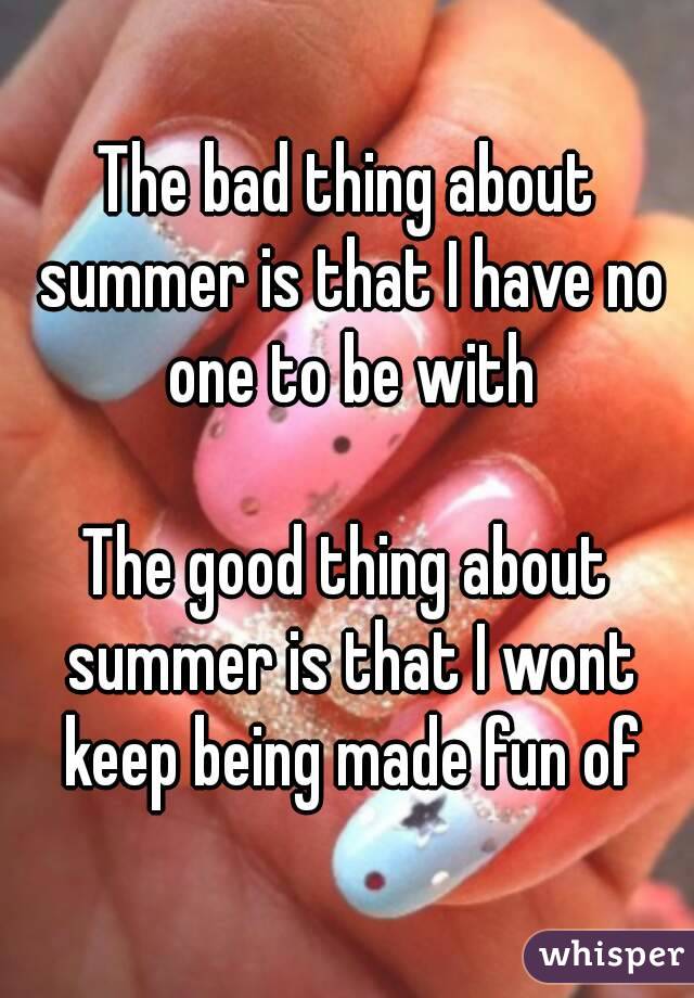 The bad thing about summer is that I have no one to be with

The good thing about summer is that I wont keep being made fun of