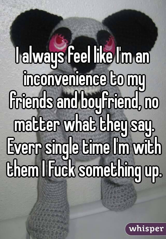 I always feel like I'm an inconvenience to my friends and boyfriend, no matter what they say. Everr single time I'm with them I Fuck something up.