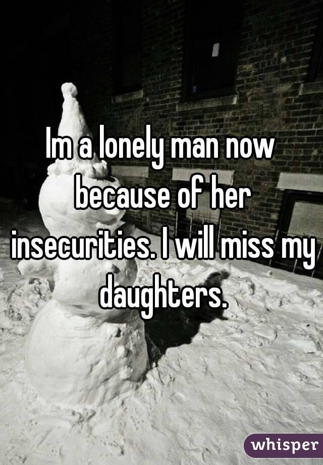 Im a lonely man now because of her insecurities. I will miss my daughters.