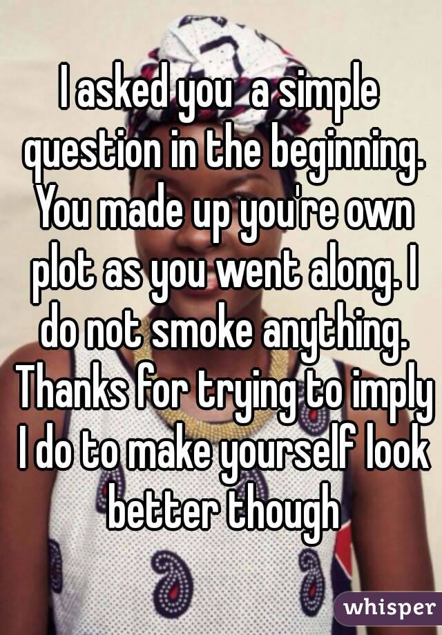 I asked you  a simple question in the beginning. You made up you're own plot as you went along. I do not smoke anything. Thanks for trying to imply I do to make yourself look better though