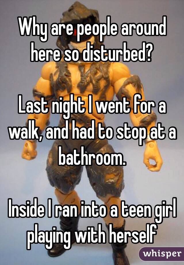 Why are people around here so disturbed?

Last night I went for a walk, and had to stop at a bathroom.

Inside I ran into a teen girl playing with herself