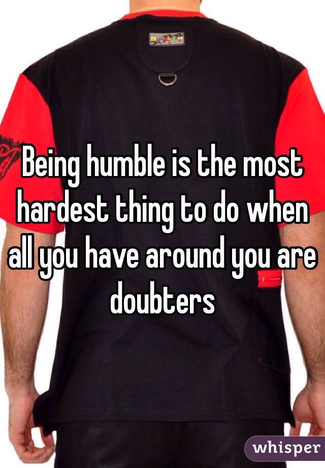 Being humble is the most hardest thing to do when all you have around you are doubters 