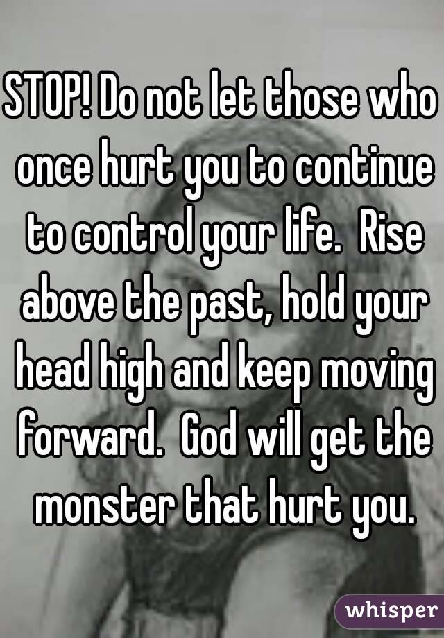 STOP! Do not let those who once hurt you to continue to control your life.  Rise above the past, hold your head high and keep moving forward.  God will get the monster that hurt you.