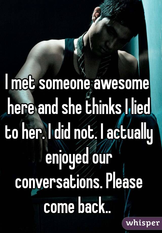 I met someone awesome here and she thinks I lied to her. I did not. I actually enjoyed our conversations. Please come back.. 