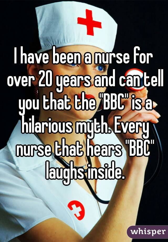 I have been a nurse for over 20 years and can tell you that the "BBC" is a hilarious myth. Every nurse that hears "BBC" laughs inside.
