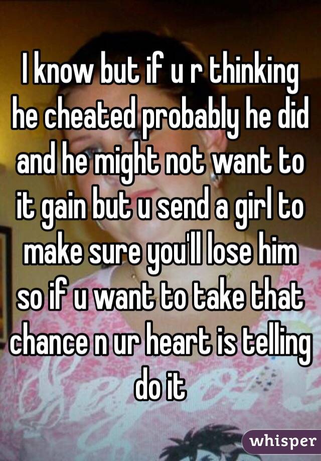 I know but if u r thinking he cheated probably he did and he might not want to it gain but u send a girl to make sure you'll lose him so if u want to take that chance n ur heart is telling do it
