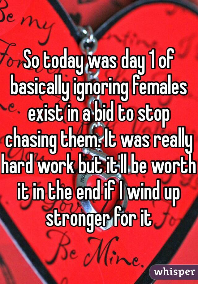 So today was day 1 of basically ignoring females exist in a bid to stop chasing them. It was really hard work but it'll be worth it in the end if I wind up stronger for it 
