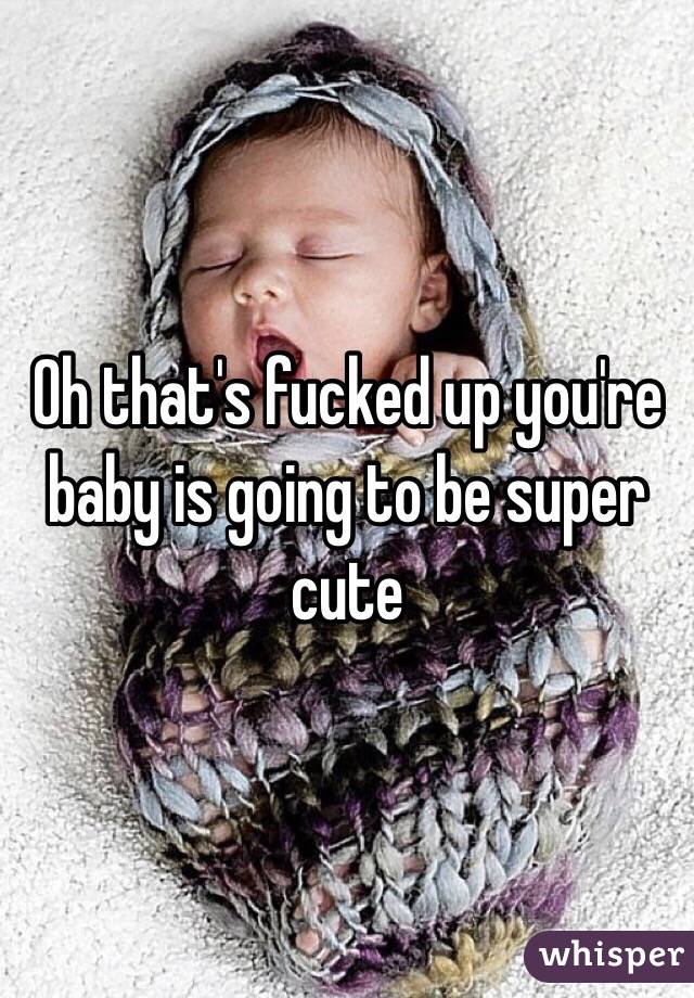 Oh that's fucked up you're baby is going to be super cute 

