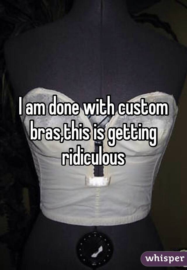 I am done with custom bras,this is getting ridiculous