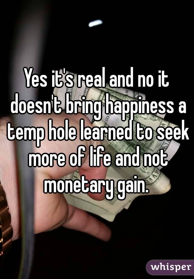 Yes it's real and no it doesn't bring happiness a temp hole learned to seek more of life and not monetary gain. 