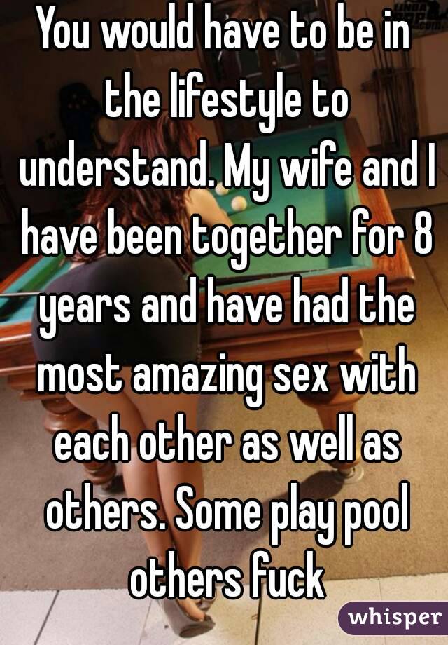 You would have to be in the lifestyle to understand. My wife and I have been together for 8 years and have had the most amazing sex with each other as well as others. Some play pool others fuck