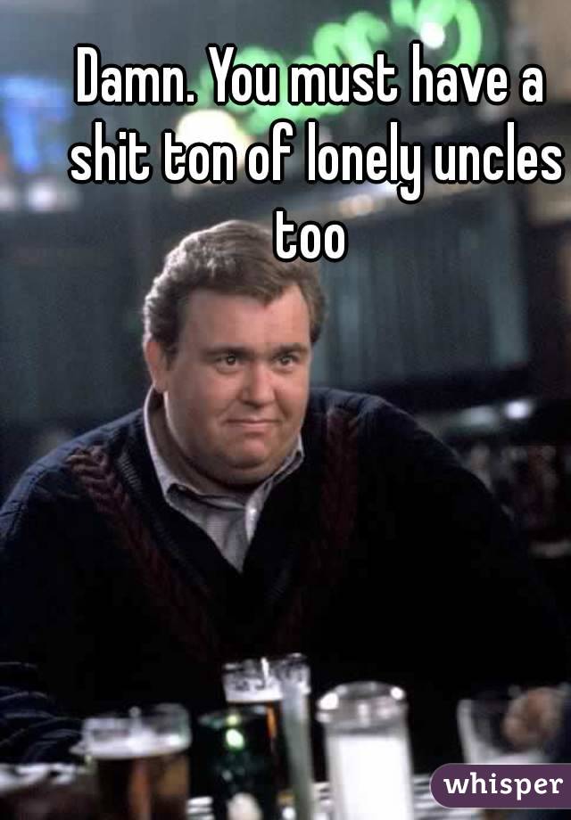 Damn. You must have a shit ton of lonely uncles too 