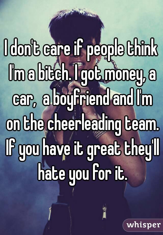 I don't care if people think I'm a bitch. I got money, a car,  a boyfriend and I'm on the cheerleading team. If you have it great they'll hate you for it.