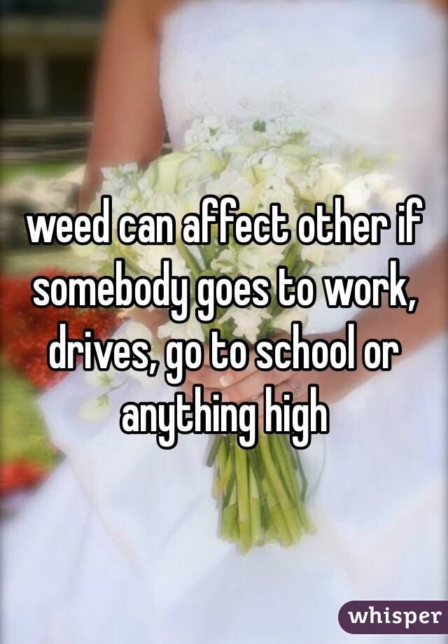weed can affect other if somebody goes to work, drives, go to school or anything high