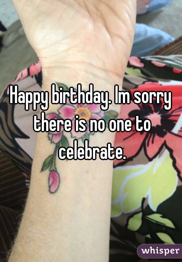 Happy birthday. Im sorry there is no one to celebrate.