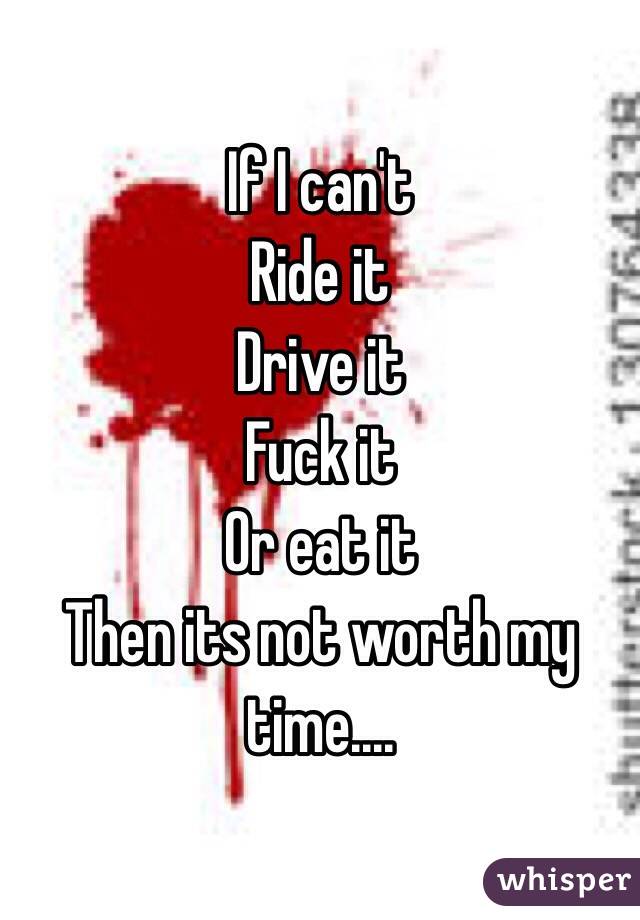 If I can't 
Ride it
Drive it
Fuck it 
Or eat it
Then its not worth my time....