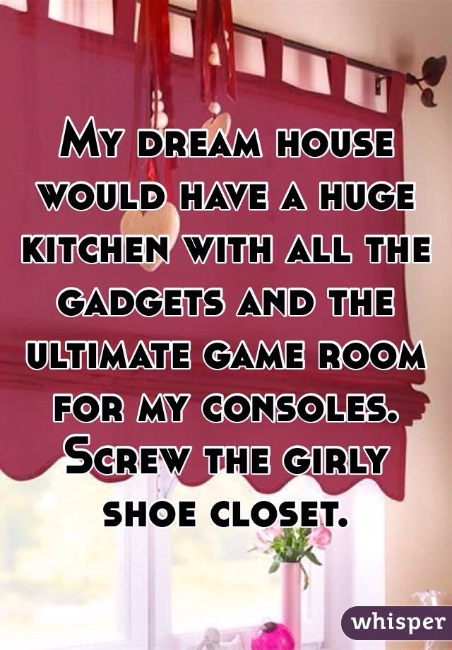 My dream house would have a huge kitchen with all the gadgets and the ultimate game room for my consoles. Screw the girly shoe closet.