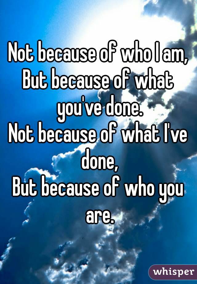 Not because of who I am,
But because of what you've done.
Not because of what I've done,
But because of who you are.