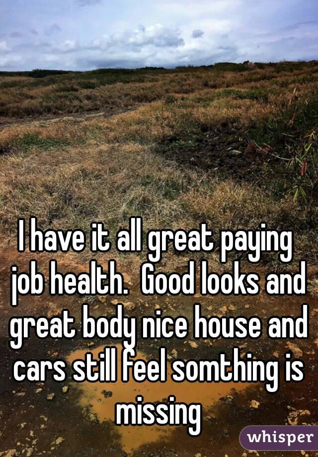 I have it all great paying job health.  Good looks and great body nice house and cars still feel somthing is missing