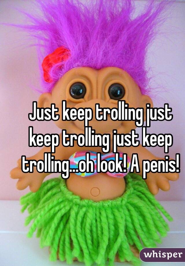 Just keep trolling just keep trolling just keep trolling...oh look! A penis!