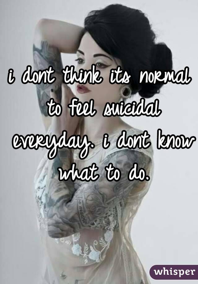 i dont think its normal to feel suicidal everyday. i dont know what to do.