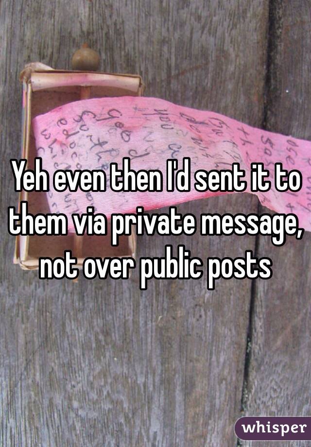 Yeh even then I'd sent it to them via private message, not over public posts