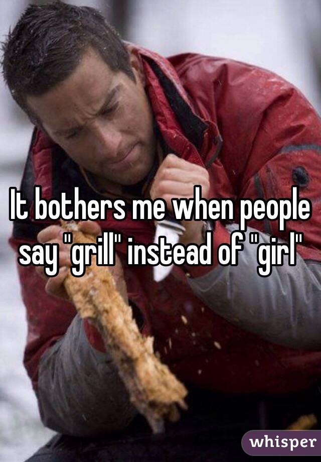 It bothers me when people say "grill" instead of "girl"