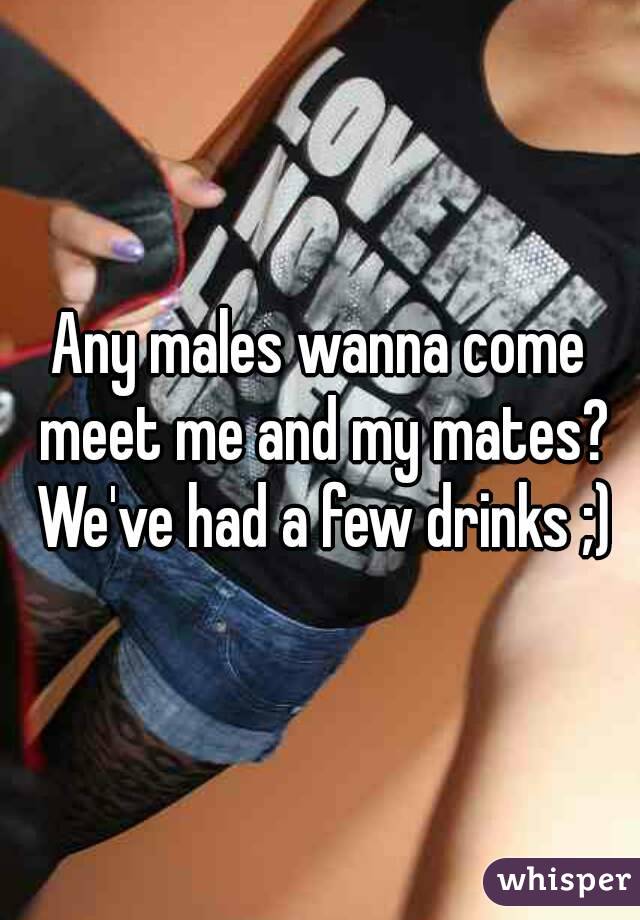 Any males wanna come meet me and my mates? We've had a few drinks ;)