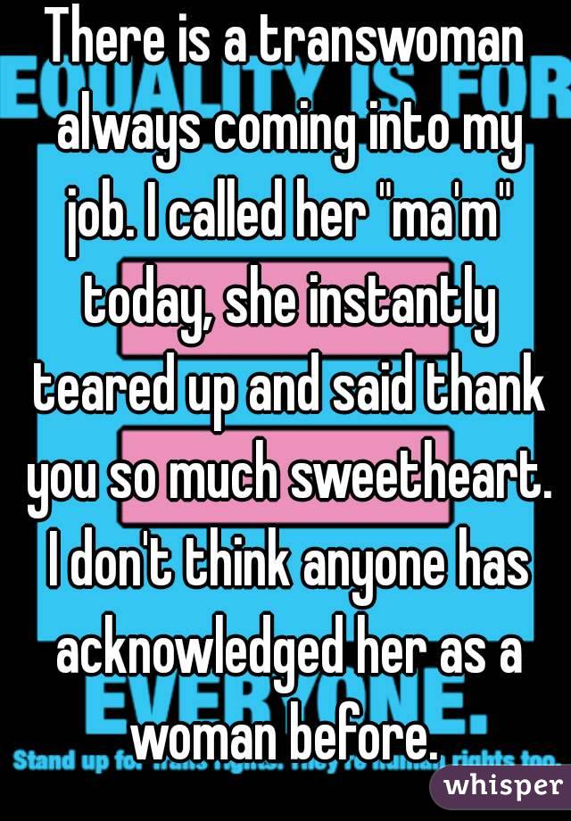 There is a transwoman always coming into my job. I called her "ma'm" today, she instantly teared up and said thank you so much sweetheart. I don't think anyone has acknowledged her as a woman before. 