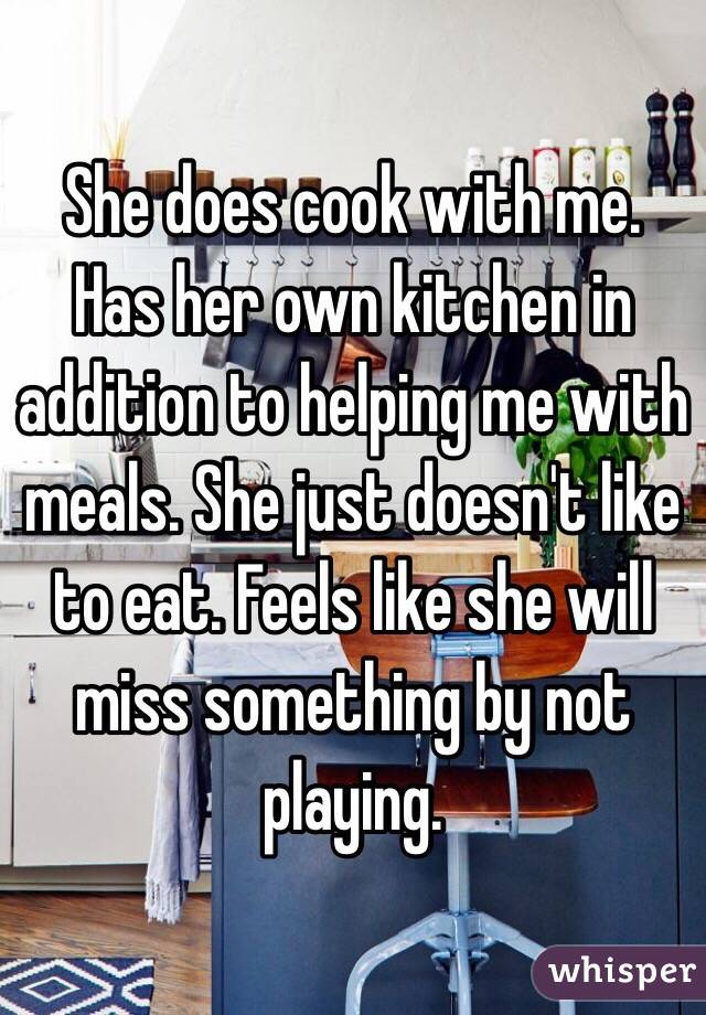 She does cook with me. Has her own kitchen in addition to helping me with meals. She just doesn't like to eat. Feels like she will miss something by not playing. 