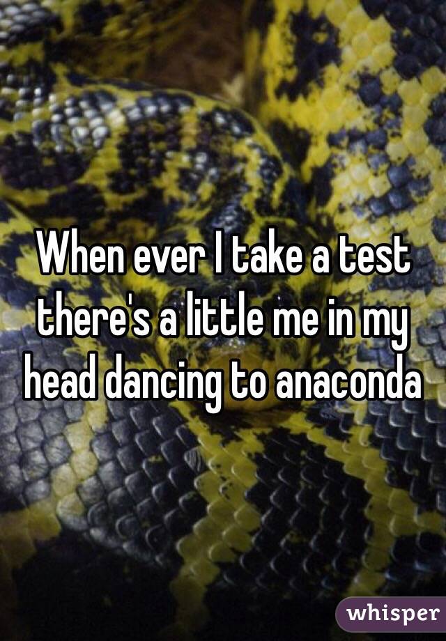 When ever I take a test there's a little me in my head dancing to anaconda 