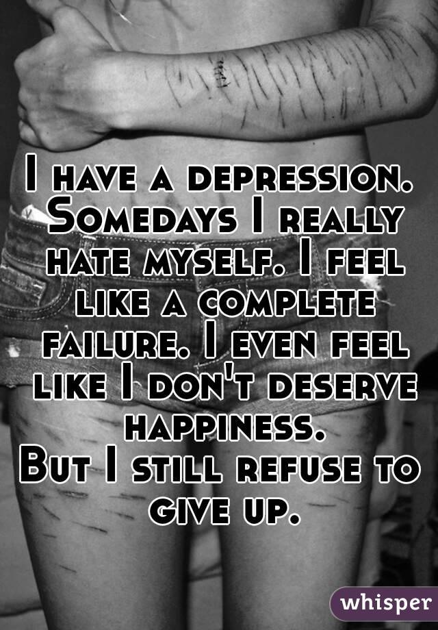 I have a depression. Somedays I really hate myself. I feel like a complete failure. I even feel like I don't deserve happiness.
But I still refuse to give up.