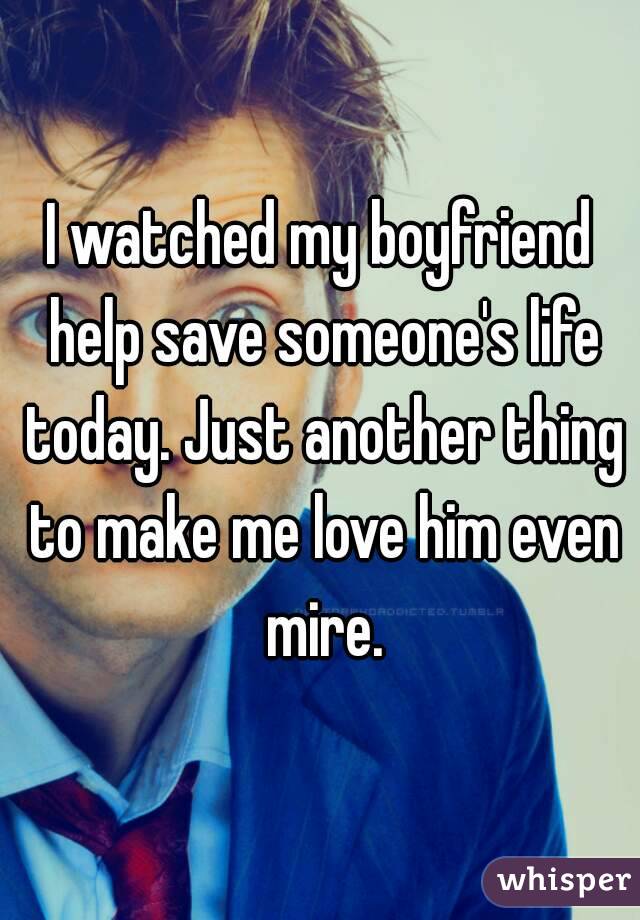 I watched my boyfriend help save someone's life today. Just another thing to make me love him even mire.