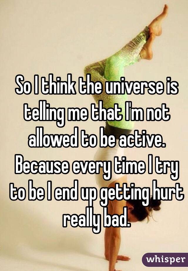 So I think the universe is telling me that I'm not allowed to be active. 
Because every time I try to be I end up getting hurt really bad. 