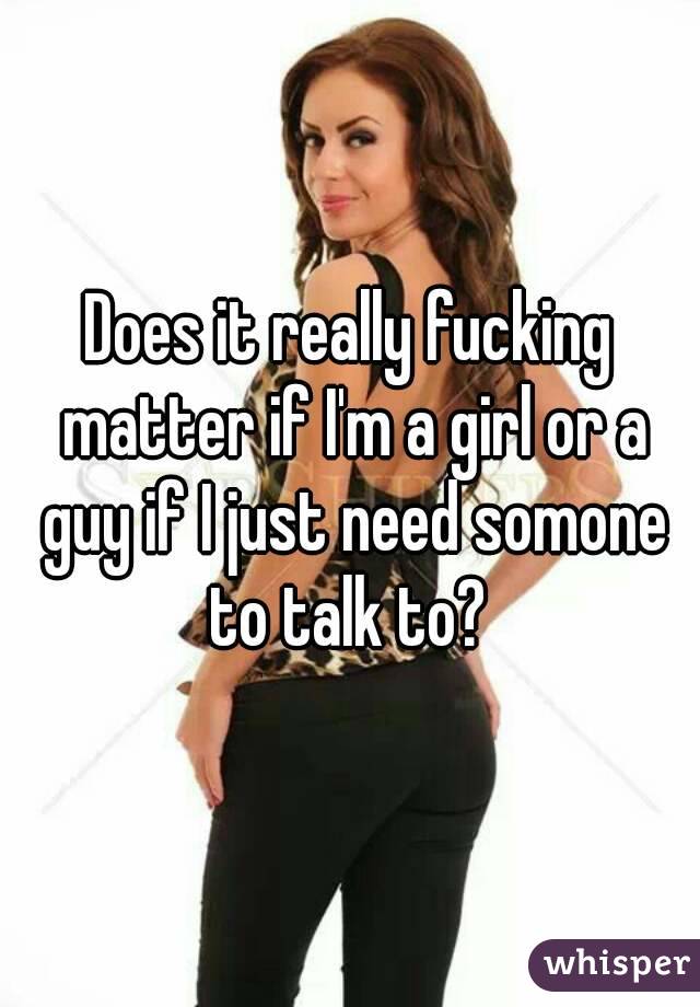 Does it really fucking matter if I'm a girl or a guy if I just need somone to talk to? 