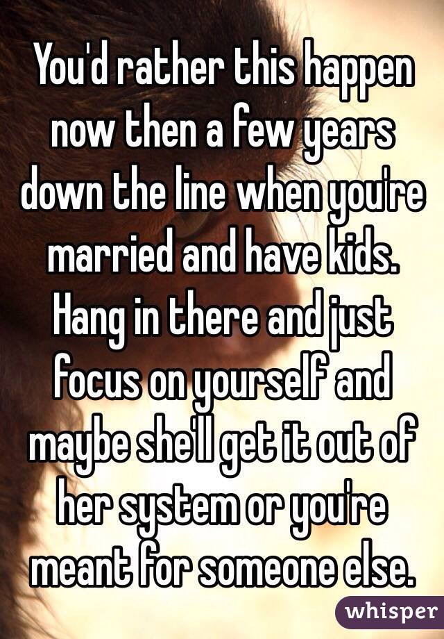 You'd rather this happen now then a few years down the line when you're married and have kids. Hang in there and just focus on yourself and maybe she'll get it out of her system or you're meant for someone else.