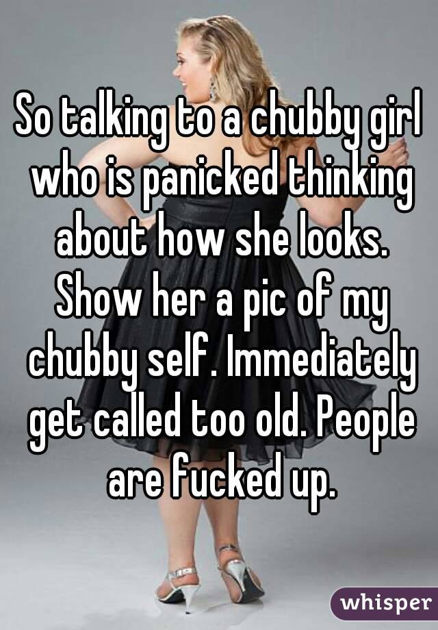 So talking to a chubby girl who is panicked thinking about how she looks. Show her a pic of my chubby self. Immediately get called too old. People are fucked up.