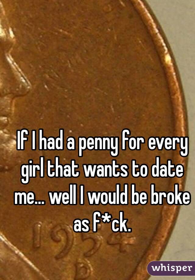 If I had a penny for every girl that wants to date me... well I would be broke as f*ck.