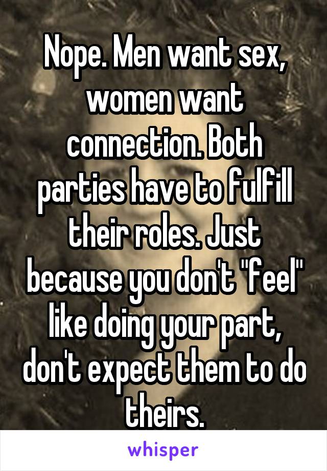 Nope. Men want sex, women want connection. Both parties have to fulfill their roles. Just because you don't "feel" like doing your part, don't expect them to do theirs.