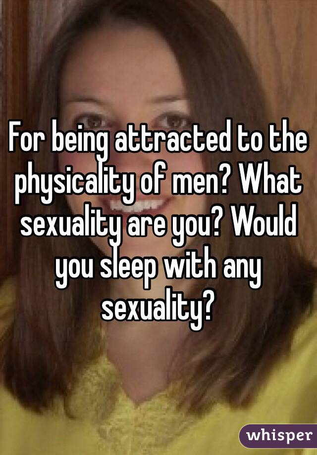 For being attracted to the physicality of men? What sexuality are you? Would you sleep with any sexuality?