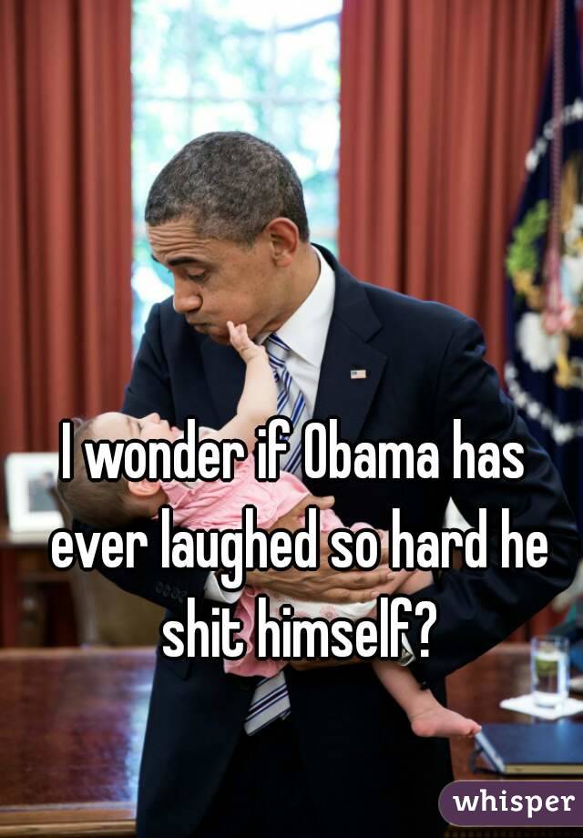I wonder if Obama has ever laughed so hard he shit himself?