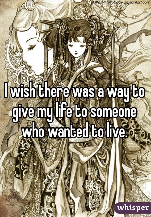 I wish there was a way to give my life to someone who wanted to live.