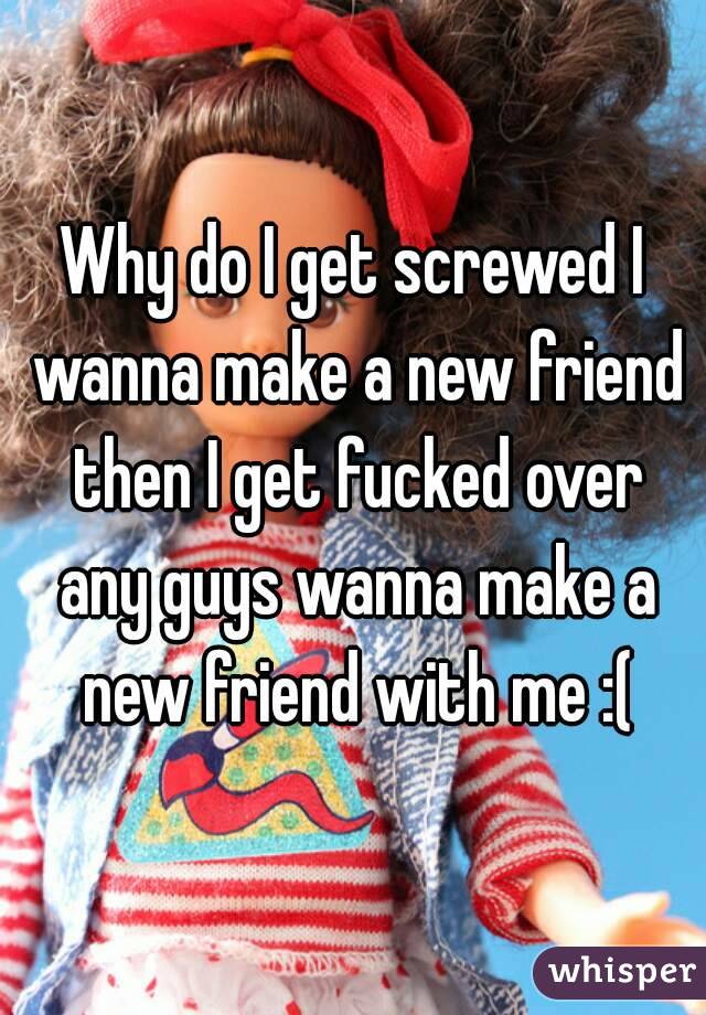 Why do I get screwed I wanna make a new friend then I get fucked over any guys wanna make a new friend with me :(