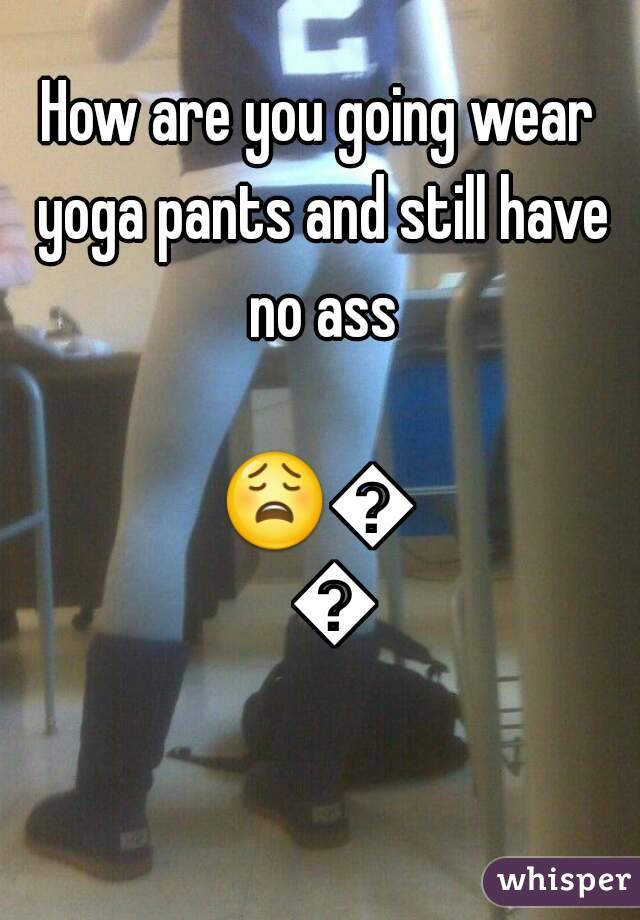How are you going wear yoga pants and still have no ass

😩😩😩
