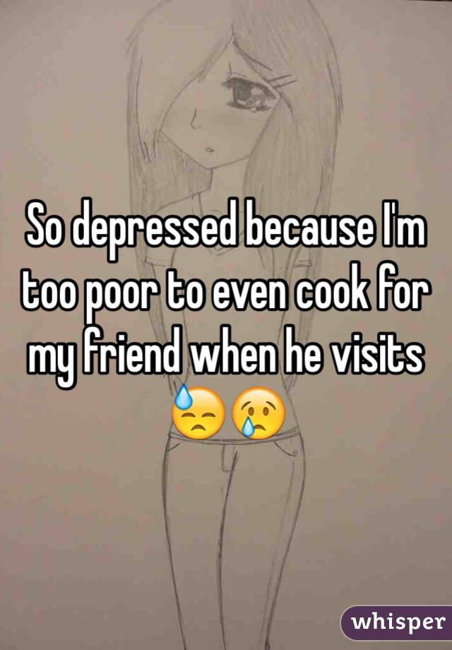 So depressed because I'm too poor to even cook for my friend when he visits 😓😢