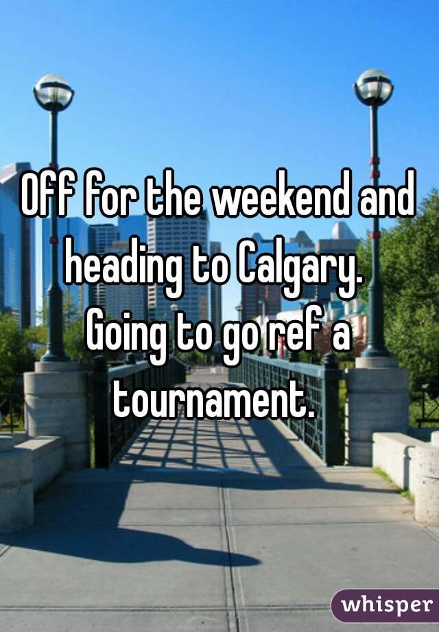 Off for the weekend and heading to Calgary.  
Going to go ref a tournament.  