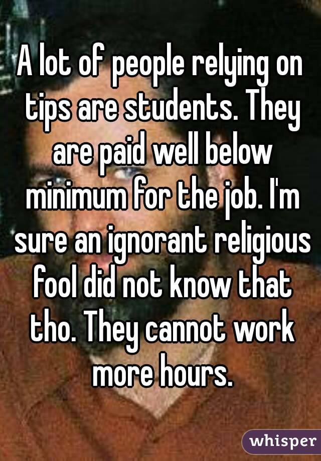 A lot of people relying on tips are students. They are paid well below minimum for the job. I'm sure an ignorant religious fool did not know that tho. They cannot work more hours.