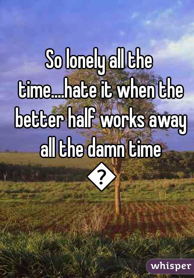 So lonely all the time....hate it when the better half works away all the damn time 😕